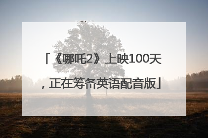 《哪吒2》上映100天，正在筹备英语配音版