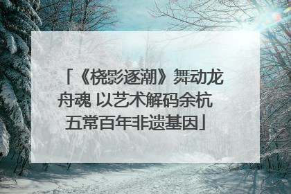 《桡影逐潮》舞动龙舟魂 以艺术解码余杭五常百年非遗基因