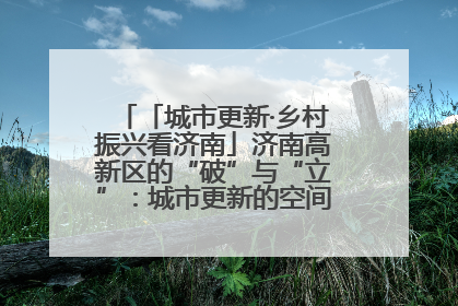 「城市更新·乡村振兴看济南」济南高新区的“破”与“立”：城市更新的空间密码与品质进阶
