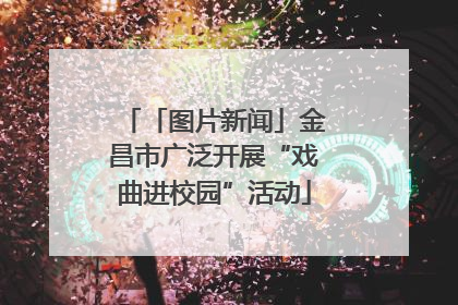 「图片新闻」金昌市广泛开展“戏曲进校园”活动