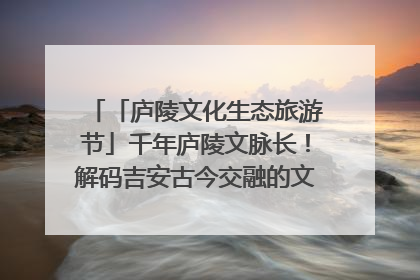 「庐陵文化生态旅游节」千年庐陵文脉长！解码吉安古今交融的文化图谱（图）