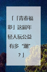 「青春福彩」这届年轻人玩公益有多“潮”？