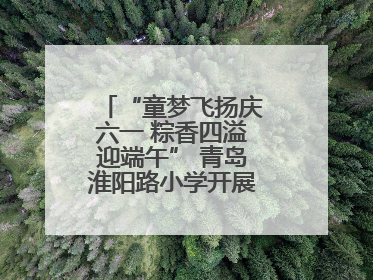 “童梦飞扬庆六一 粽香四溢迎端午” 青岛淮阳路小学开展双节联合活动