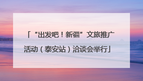 “出发吧！新疆”文旅推广活动（泰安站）洽谈会举行