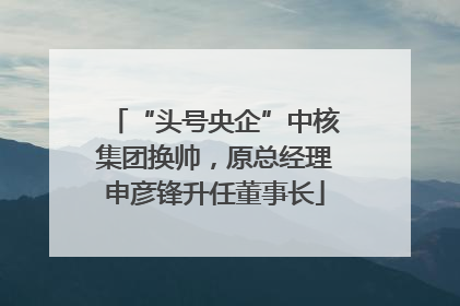 “头号央企”中核集团换帅，原总经理申彦锋升任董事长