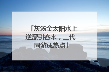 灰汤金太阳水上逆漂引客来，三代同游成热点