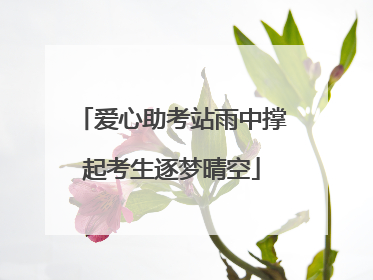 爱心助考站雨中撑起考生逐梦晴空