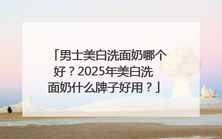 男士美白洗面奶哪个好？2025年美白洗面奶什么牌子好用？