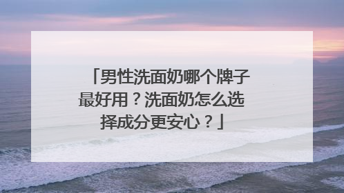 男性洗面奶哪个牌子最好用？洗面奶怎么选择成分更安心？