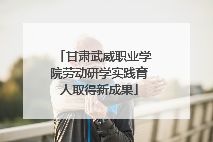 甘肃武威职业学院劳动研学实践育人取得新成果