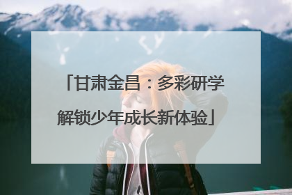 甘肃金昌：多彩研学解锁少年成长新体验