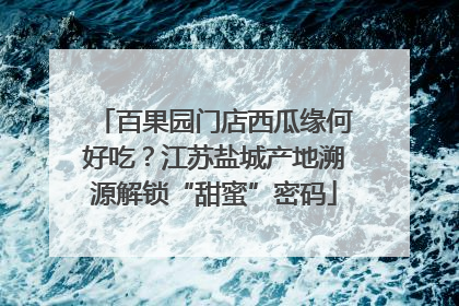 百果园门店西瓜缘何好吃？江苏盐城产地溯源解锁“甜蜜”密码