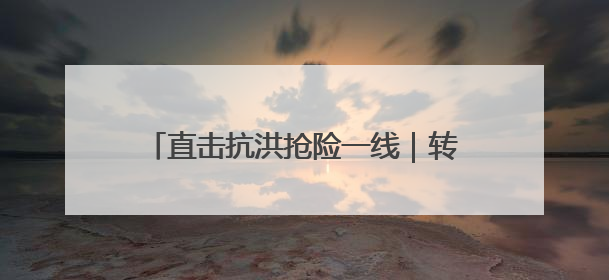 直击抗洪抢险一线｜转移群众、抢修道路 各方救援力量持续奋战