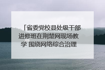 省委党校县处级干部进修班在荆楚网现场教学 围绕网络综合治理工作展开交流
