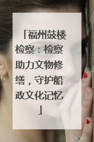 福州鼓楼检察：检察助力文物修缮，守护船政文化记忆