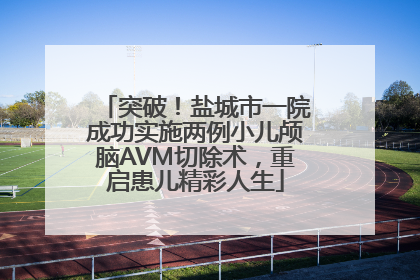 突破！盐城市一院成功实施两例小儿颅脑AVM切除术，重启患儿精彩人生