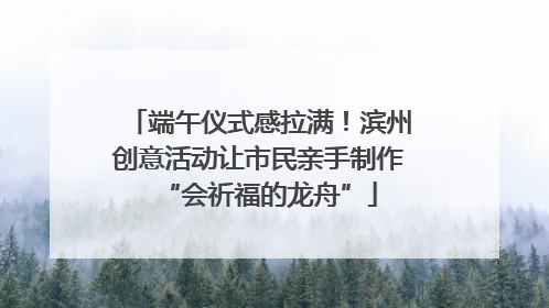 端午仪式感拉满！滨州创意活动让市民亲手制作“会祈福的龙舟”