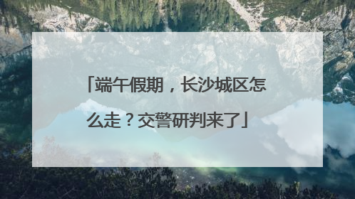 端午假期，长沙城区怎么走？交警研判来了