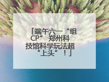 端午六一“组CP” 郑州科技馆科学玩法超“上头”！