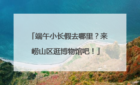 端午小长假去哪里？来崂山区逛博物馆吧！