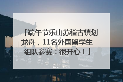 端午节乐山苏稽古镇划龙舟，11名外国留学生组队参赛：很开心！