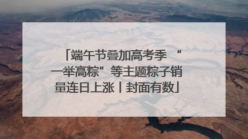 端午节叠加高考季 “一举高粽”等主题粽子销量连日上涨丨封面有数