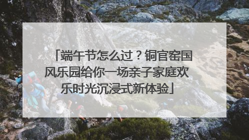 端午节怎么过？铜官窑国风乐园给你一场亲子家庭欢乐时光沉浸式新体验