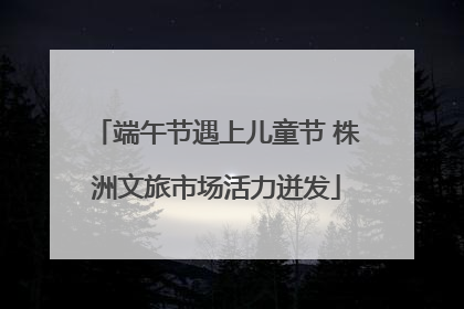 端午节遇上儿童节 株洲文旅市场活力迸发