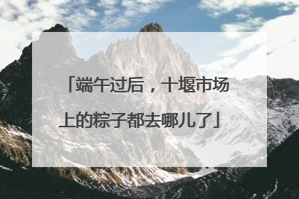 端午过后，十堰市场上的粽子都去哪儿了