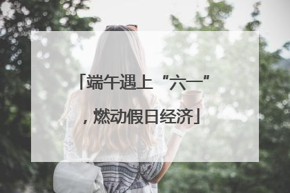 端午遇上“六一”，燃动假日经济