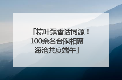 粽叶飘香话同源！100余名台胞相聚海沧共度端午