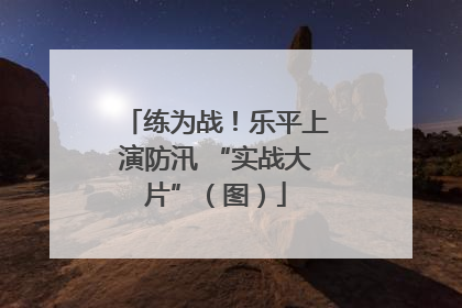 练为战！乐平上演防汛 “实战大片”（图）