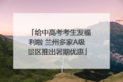 给中高考考生发福利啦 兰州多家A级景区推出暑期优惠