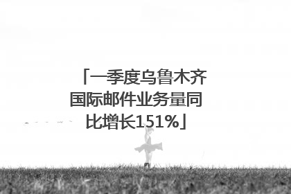 一季度乌鲁木齐国际邮件业务量同比增长151%
