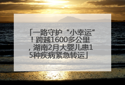 一路守护“小幸运”！跨越1600多公里，湖南2月大婴儿患15种疾病紧急转运