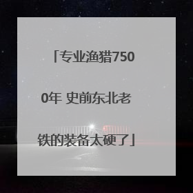 专业渔猎7500年 史前东北老铁的装备太硬了