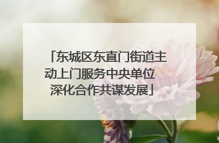 东城区东直门街道主动上门服务中央单位 深化合作共谋发展