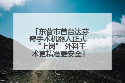 东营市首台达芬奇手术机器人正式“上岗” 外科手术更精准更安全
