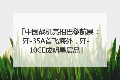 中国战机亮相巴黎航展：歼-35A首飞海外，歼-10CE成明星展品