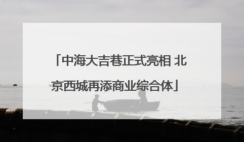 中海大吉巷正式亮相 北京西城再添商业综合体