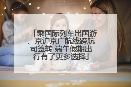 乘国际列车出国游、京沪京广航线跨航司签转 端午假期出行有了更多选择