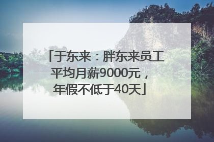 于东来：胖东来员工平均月薪9000元，年假不低于40天