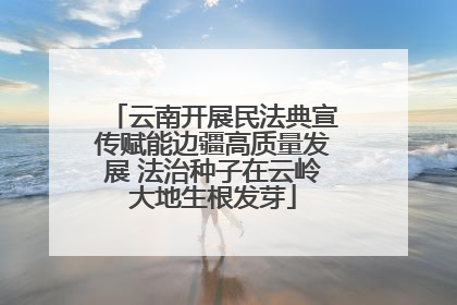 云南开展民法典宣传赋能边疆高质量发展 法治种子在云岭大地生根发芽