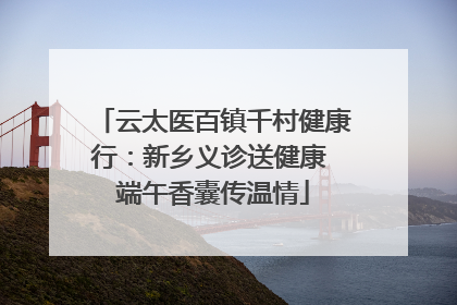云太医百镇千村健康行：新乡义诊送健康 端午香囊传温情