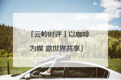 云岭时评丨以咖啡为媒 邀世界共享