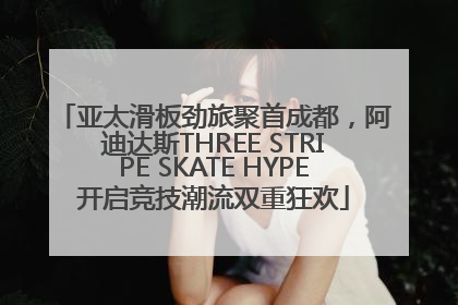 亚太滑板劲旅聚首成都，阿迪达斯THREE STRIPE SKATE HYPE开启竞技潮流双重狂欢