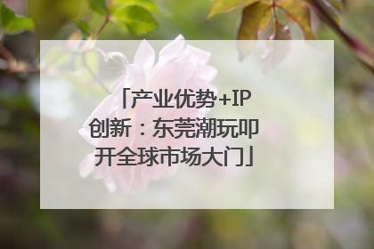 产业优势+IP创新：东莞潮玩叩开全球市场大门