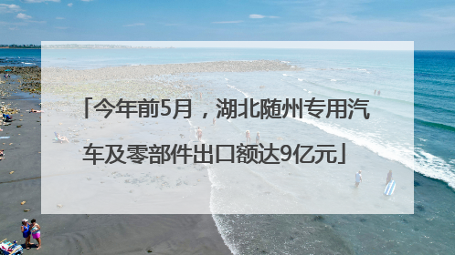 今年前5月，湖北随州专用汽车及零部件出口额达9亿元