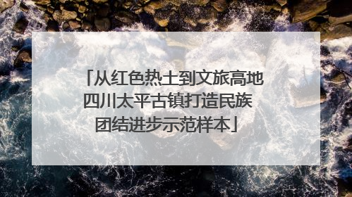 从红色热土到文旅高地 四川太平古镇打造民族团结进步示范样本