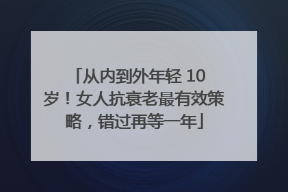 从内到外年轻 10 岁！女人抗衰老最有效策略，错过再等一年